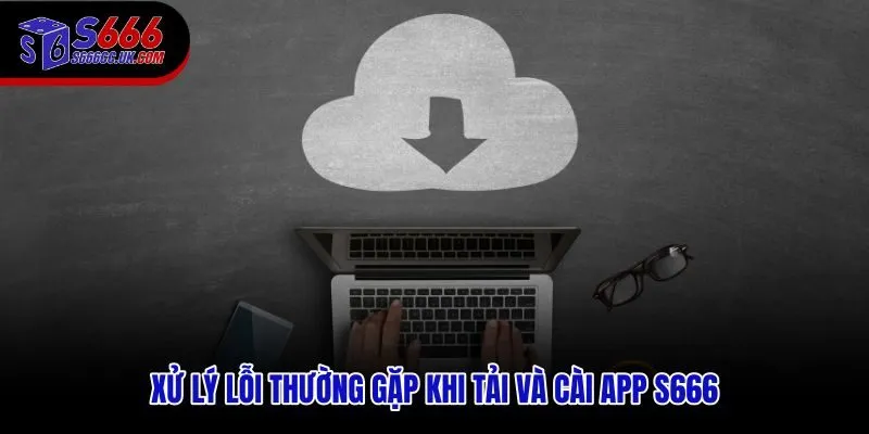 Nguyên nhân lỗi phổ biến khi tải app S666 và cách khắc phục